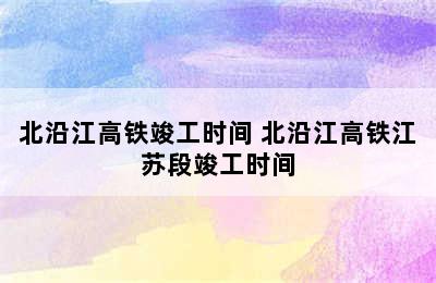 北沿江高铁竣工时间 北沿江高铁江苏段竣工时间